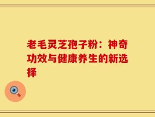 老毛灵芝孢子粉：神奇功效与健康养生的新选择