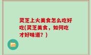 灵芝上火美食怎么吃好吃(灵芝美食，如何吃才好味道？)