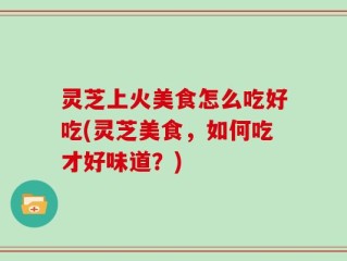 灵芝上火美食怎么吃好吃(灵芝美食，如何吃才好味道？)