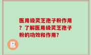 医用级灵芝孢子粉作用？了解医用级灵芝孢子粉的功效和作用？