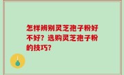 怎样辨别灵芝孢子粉好不好？选购灵芝孢子粉的技巧？