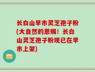 长白山早市灵芝孢子粉(大自然的恩赐！长白山灵芝孢子粉现已在早市上架)