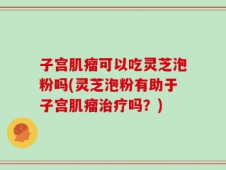 子宫肌瘤可以吃灵芝泡粉吗(灵芝泡粉有助于子宫肌瘤治疗吗？)