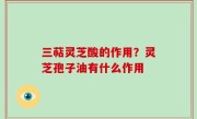 三萜灵芝酸的作用？灵芝孢子油有什么作用
