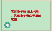 灵芝孢子粉 日本代购？灵芝孢子粉在哪里能买到