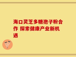 海口灵芝多糖孢子粉合作 探索健康产业新机遇