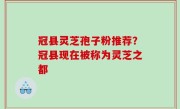 冠县灵芝孢子粉推荐？冠县现在被称为灵芝之都