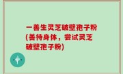 一善生灵芝破壁孢子粉(善待身体，尝试灵芝破壁孢子粉)