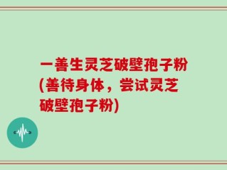 一善生灵芝破壁孢子粉(善待身体，尝试灵芝破壁孢子粉)
