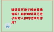 破壁灵芝孢子粉能养脾胃吗？解析破壁灵芝孢子粉对人体的功效与作用？