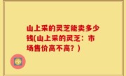 山上采的灵芝能卖多少钱(山上采的灵芝：市场售价高不高？)