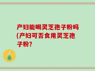 产妇能喝灵芝孢子粉吗(产妇可否食用灵芝孢子粉？