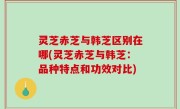 灵芝赤芝与韩芝区别在哪(灵芝赤芝与韩芝：品种特点和功效对比)