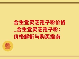合生堂灵芝孢子粉价格_合生堂灵芝孢子粉：价格解析与购买指南