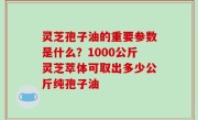 灵芝孢子油的重要参数是什么？1000公斤灵芝萃体可取出多少公斤纯孢子油