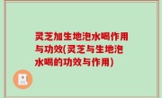 灵芝加生地泡水喝作用与功效(灵芝与生地泡水喝的功效与作用)