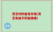 灵芝对肝脏有作用(灵芝有益于肝脏健康)