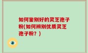 如何鉴别好的灵芝孢子粉(如何辨别优质灵芝孢子粉？)