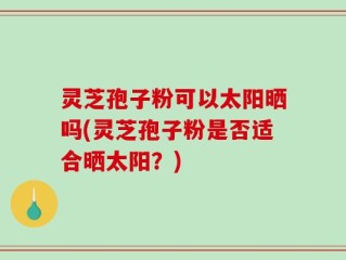 灵芝孢子粉可以太阳晒吗(灵芝孢子粉是否适合晒太阳？)
