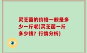 灵芝菌的价格一般是多少一斤呢(灵芝菌一斤多少钱？行情分析)