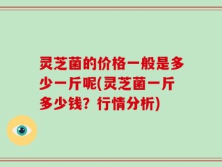 灵芝菌的价格一般是多少一斤呢(灵芝菌一斤多少钱？行情分析)