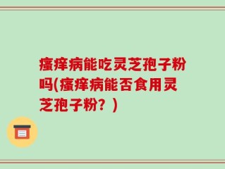 瘙痒病能吃灵芝孢子粉吗(瘙痒病能否食用灵芝孢子粉？)