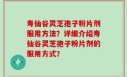 寿仙谷灵芝孢子粉片剂服用方法？详细介绍寿仙谷灵芝孢子粉片剂的服用方式？