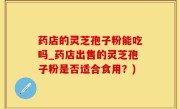 药店的灵芝孢子粉能吃吗_药店出售的灵芝孢子粉是否适合食用？)