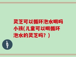 灵芝可以循环泡水喝吗小孩(儿童可以喝循环泡水的灵芝吗？)