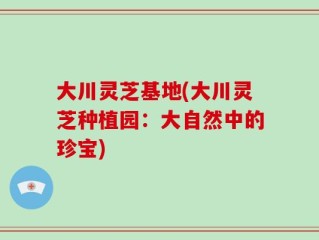大川灵芝基地(大川灵芝种植园：大自然中的珍宝)