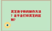 灵芝孢子粉的制作方法？含不含打碎灵芝的区别？