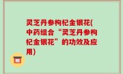 灵芝丹参枸杞金银花(中药组合“灵芝丹参枸杞金银花”的功效及应用)