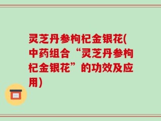 灵芝丹参枸杞金银花(中药组合“灵芝丹参枸杞金银花”的功效及应用)