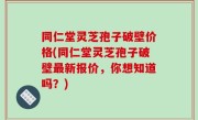 同仁堂灵芝孢子破壁价格(同仁堂灵芝孢子破壁最新报价，你想知道吗？)