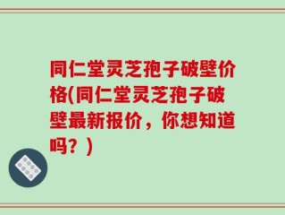 同仁堂灵芝孢子破壁价格(同仁堂灵芝孢子破壁最新报价，你想知道吗？)