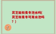 灵芝能和麦冬泡水吗(灵芝和麦冬可用水泡吗？)