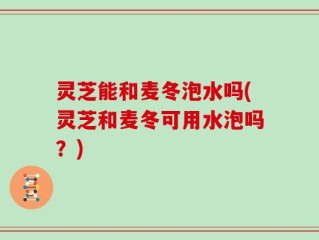灵芝能和麦冬泡水吗(灵芝和麦冬可用水泡吗？)