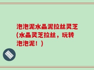 泡泡泥水晶泥拉丝灵芝(水晶灵芝拉丝，玩转泡泡泥！)