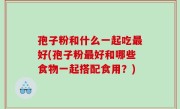 孢子粉和什么一起吃最好(孢子粉最好和哪些食物一起搭配食用？)