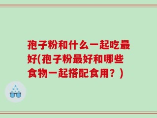孢子粉和什么一起吃最好(孢子粉最好和哪些食物一起搭配食用？)