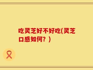 吃灵芝好不好吃(灵芝口感如何？)