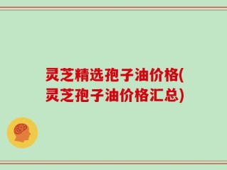 灵芝精选孢子油价格(灵芝孢子油价格汇总)