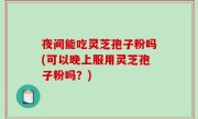 夜间能吃灵芝孢子粉吗(可以晚上服用灵芝孢子粉吗？)