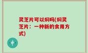 灵芝片可以焖吗(焖灵芝片：一种新的食用方式)