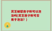 灵芝破壁孢子粉可以泡浴吗(灵芝孢子粉可否用于泡浴？)