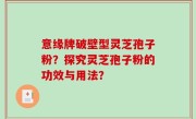 意缘牌破壁型灵芝孢子粉？探究灵芝孢子粉的功效与用法？