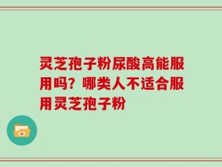 灵芝孢子粉尿酸高能服用吗？哪类人不适合服用灵芝孢子粉