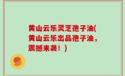 黄山云乐灵芝孢子油(黄山云乐出品孢子油，震撼来袭！)