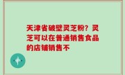天津省破壁灵芝粉？灵芝可以在普通销售食品的店铺销售不