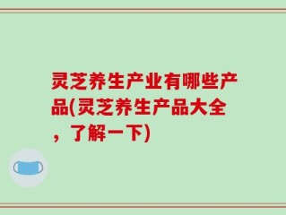 灵芝养生产业有哪些产品(灵芝养生产品大全，了解一下)